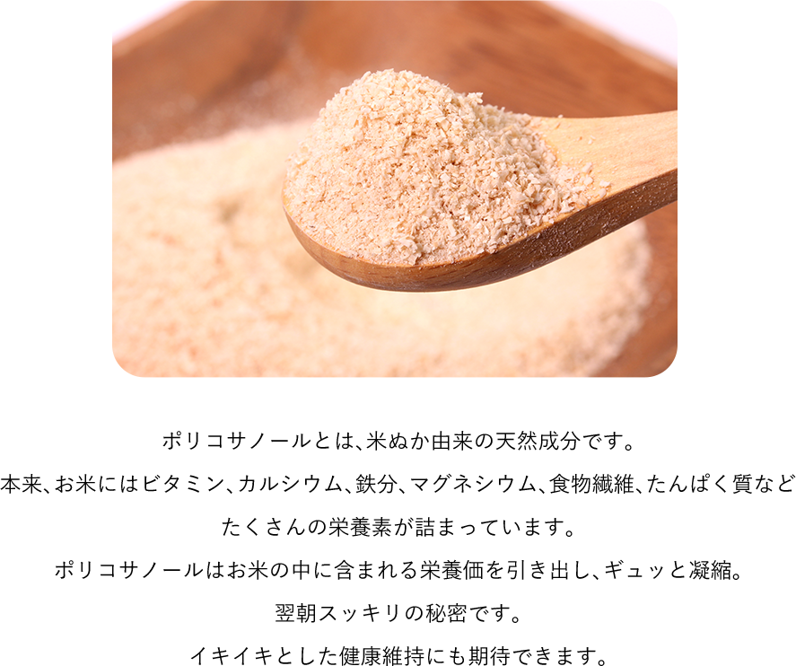 ポリコサノールとは、米ぬか由来の天然成分です。本来、お米にはビタミン、カルシウム、鉄分、マグネシウム、食物繊維、たんぱく質などたくさんの栄養素が詰まっています。ポリコサノールはお米の中に含まれる栄養価を引き出し、ギュッと凝縮。翌朝スッキリの秘密です。イキイキとした健康維持にも期待できます。