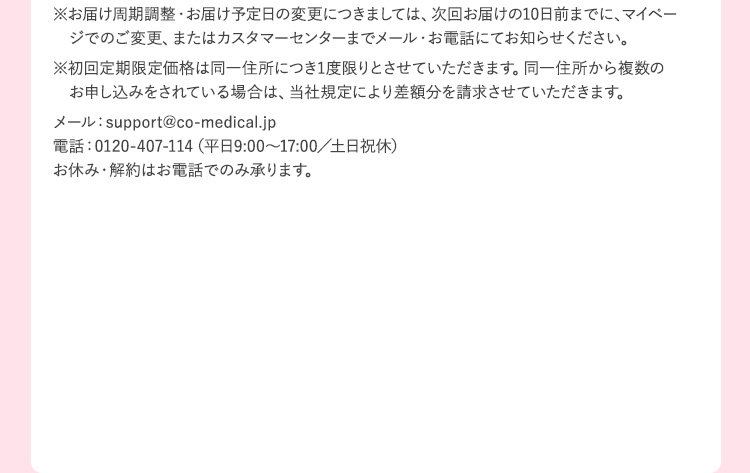 ※お届け周期調整・お届け予定日の変更につきましては、次回お届けの10日前までに、マイページでのご変更、またフリーダイヤル 0120‐407‐114(平日9:00～17:00／土日・祝休) までお知らせください。お休み・解約はお電話でのみ承ります。