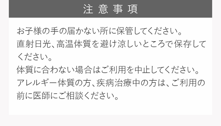 注意事項 お子様の手の届かない所に保管してください。直射日光、高温多湿を避け涼しいところで保存してください。体質に合わない場合はご利用を中止してください。アレルギー体質の方、疾病治療中の方は、ご利用の前に医師にご相談ください。