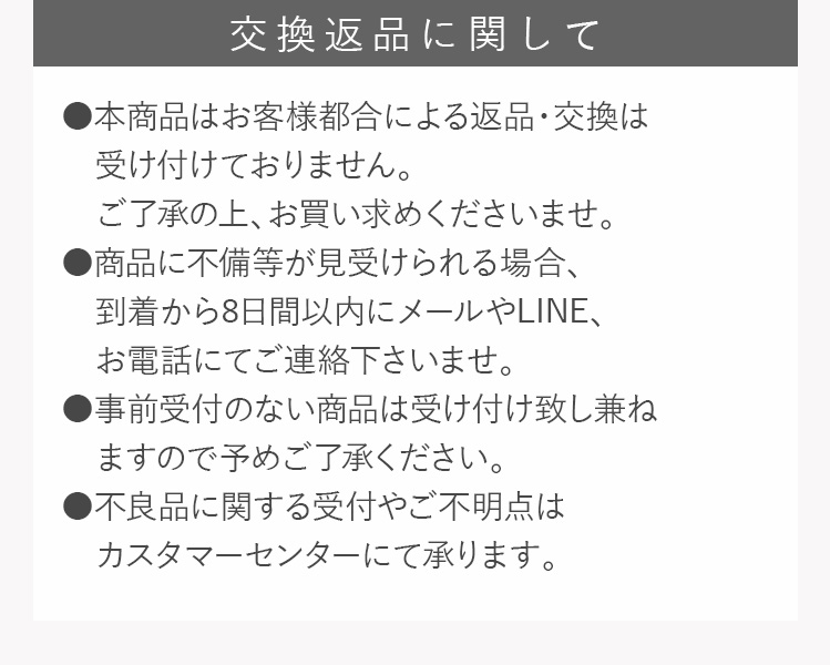 交換返品に関して ・本商品はお客様都合による返品・交換は受け付けておりません。・ご了承の上、お買い求めくださいませ。・商品に不備等が見受けられる場合、到着から８日間以内にメールや・LINE、お電話にてご連絡下さいませ。・事前受付のない商品は受け付け致し兼ねますので予めご了承ください。・不良品に関する受付やご不明点はカスタマーセンターにて承ります。