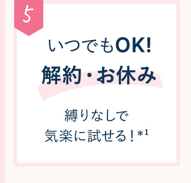 5 いつでもOK♪解約・お休み縛りなしで気楽に試せる！※1