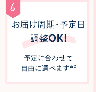 6 お届け周期・予定日 調整OK！予定に合わせて自由に選べます※2