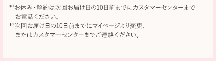 ※1 お休み・解約は、次回お届け日の１０日前までにカスタマ―センターまでお電話ください。※2 次回お届け日の１０日前までにマイページより変更、またはカスタマ―センターまでご連絡ください。