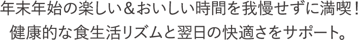 年末年始の楽しい＆おいしい時間を我慢せずに満喫！健康的な食生活リズムと翌日の快適さをサポート。