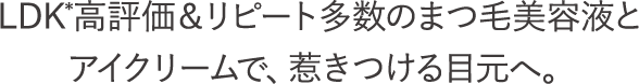 LDK*高評価＆リピート多数のまつ毛美容液とアイクリームで、惹きつける目元へ。