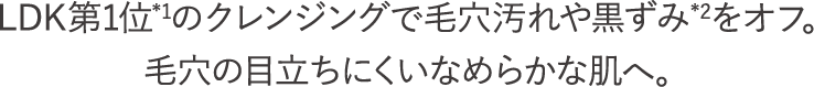 LDK第1位*1のクレンジングで毛穴汚れや黒ずみ*2をオフ。毛穴の目立ちにくいなめらかな肌へ。