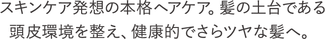 スキンケア発想の本格ヘアケア。髪の土台である頭皮環境を整え、健康的でさらツヤな髪へ。