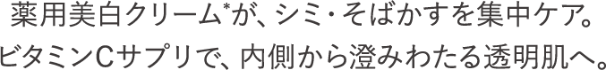 薬用美白クリーム*が、シミ・そばかすを集中ケア。ビタミンCサプリで、内側から澄みわたる透明肌へ。