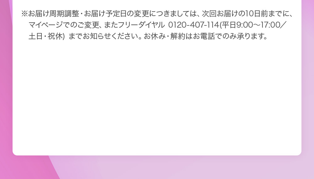 ※お届け周期調整・お届け予定日の変更につきましては、次回お届けの10日前までに、マイページでのご変更、またフリーダイヤル 0120‐407‐114(平日9:00～17:00／土日・祝休) までお知らせください。お休み・解約はお電話でのみ承ります。