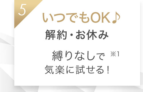 5 いつでもOK♪解約・お休み縛りなしで気楽に試せる！※1