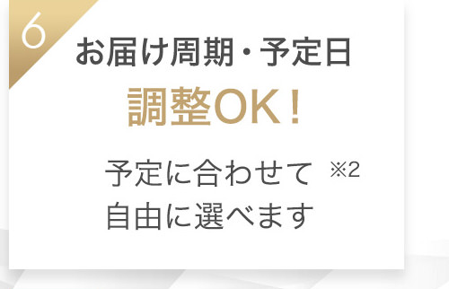 6 お届け周期・予定日 調整OK！予定に合わせて自由に選べます※2