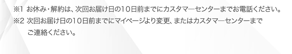 ※1 お休み・解約は、次回お届け日の10日前までにカスタマ―センターまでお電話ください。※2 次回お届け日の10日前までにマイページより変更、またはカスタマ―センターまでご連絡ください。