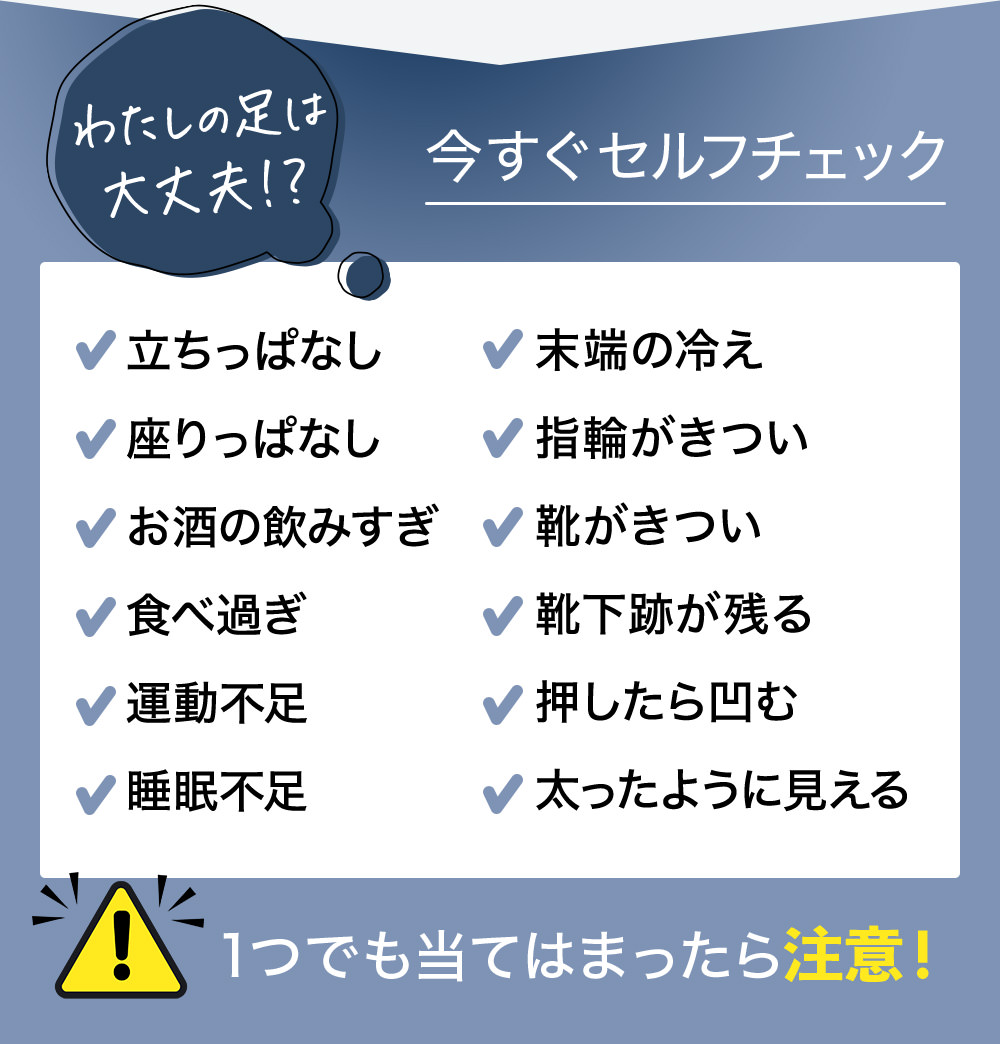 わたしの足は大丈夫!?今すぐセルフチェック 立ちっぱなし 座りっぱなし お酒の飲みすぎ 食べ過ぎ 運動不足 睡眠不足 末端の冷え 指輪がきつい 靴がきつい 靴下跡が残る 押したら凹む 太ったように見える 1つでも当てはまったら注意!
