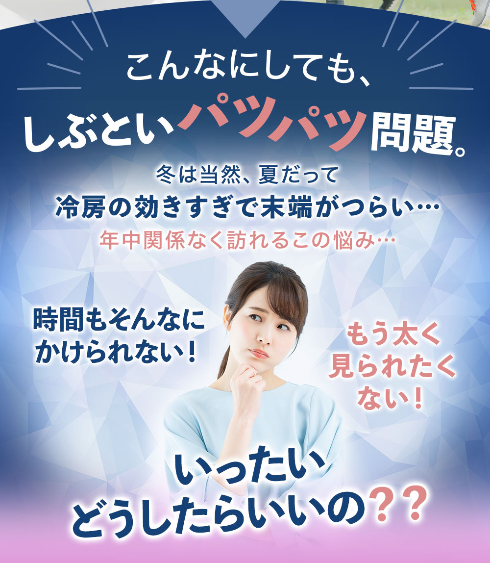 こんなにしても、しぶといパツパツ問題。冬は当然、夏だって冷房の効きすぎで末端がつらい…年中関係なく訪れるこの悩み…時間もそんなにかけられない!もう太く見られたくない!いったいどうしたらいいの??そんなどうしようもない悩みを解決するために!