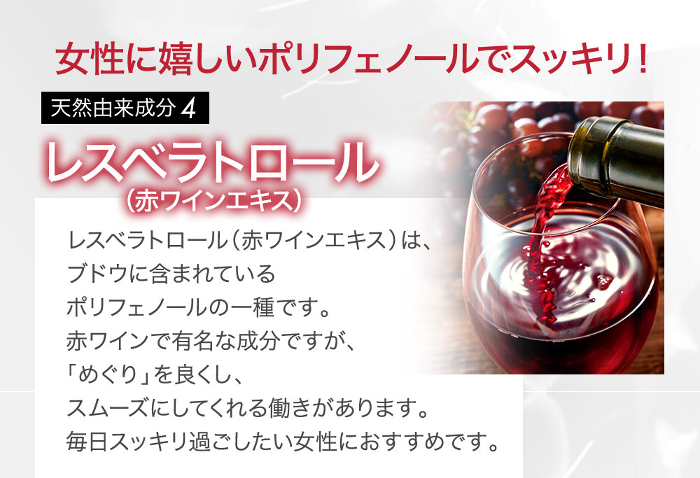 女性に嬉しいポリフェノールでスッキリ!天然由来成分4 レスベラトロール(赤ワインエキス)レスベラトロール(赤ワインエキス)は、ブドウに含まれているポリフェノールの一種です。赤ワインで有名な成分ですが、「めぐり」を良くし、スムーズにしてくれる働きがあります。毎日スッキリ過ごしたい女性におすすめです。