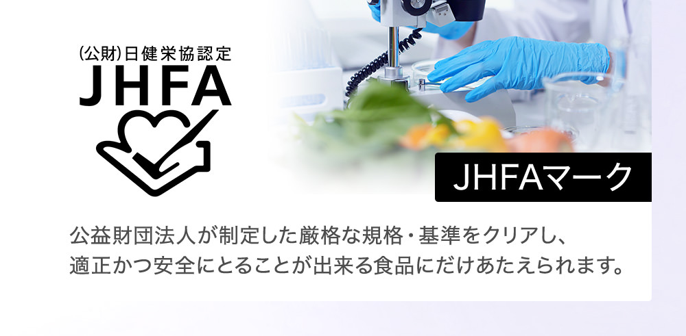 JHFAマーク 公益財団法人が制定した厳格な規格・基準をクリアし、適正かつ安全にとることが出来る食品にだけあたえられます。 