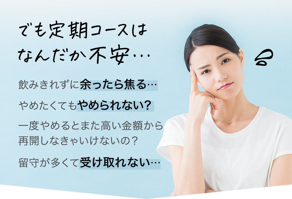 でも定期コースはなんだか不安…飲みきれずに余ったら焦る…やめたくてもやめられない?一度やめるとまた高い金額から再開しなきゃいけないの?留守が多くて受け取れない…