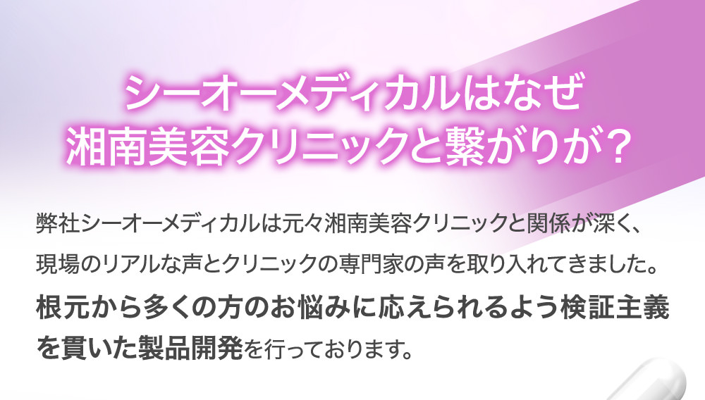 シーオーメディカルはなぜ湘南美容クリニックと繋がりが?弊社シーオーメディカルは元々湘南美容クリニックと関係が深く、現場のリアルな声とクリニックの専門家の声を取り入れてきました。根元から多くの方のお悩みに応えられるよう検証主義を貫いた製品開発を行っております。
