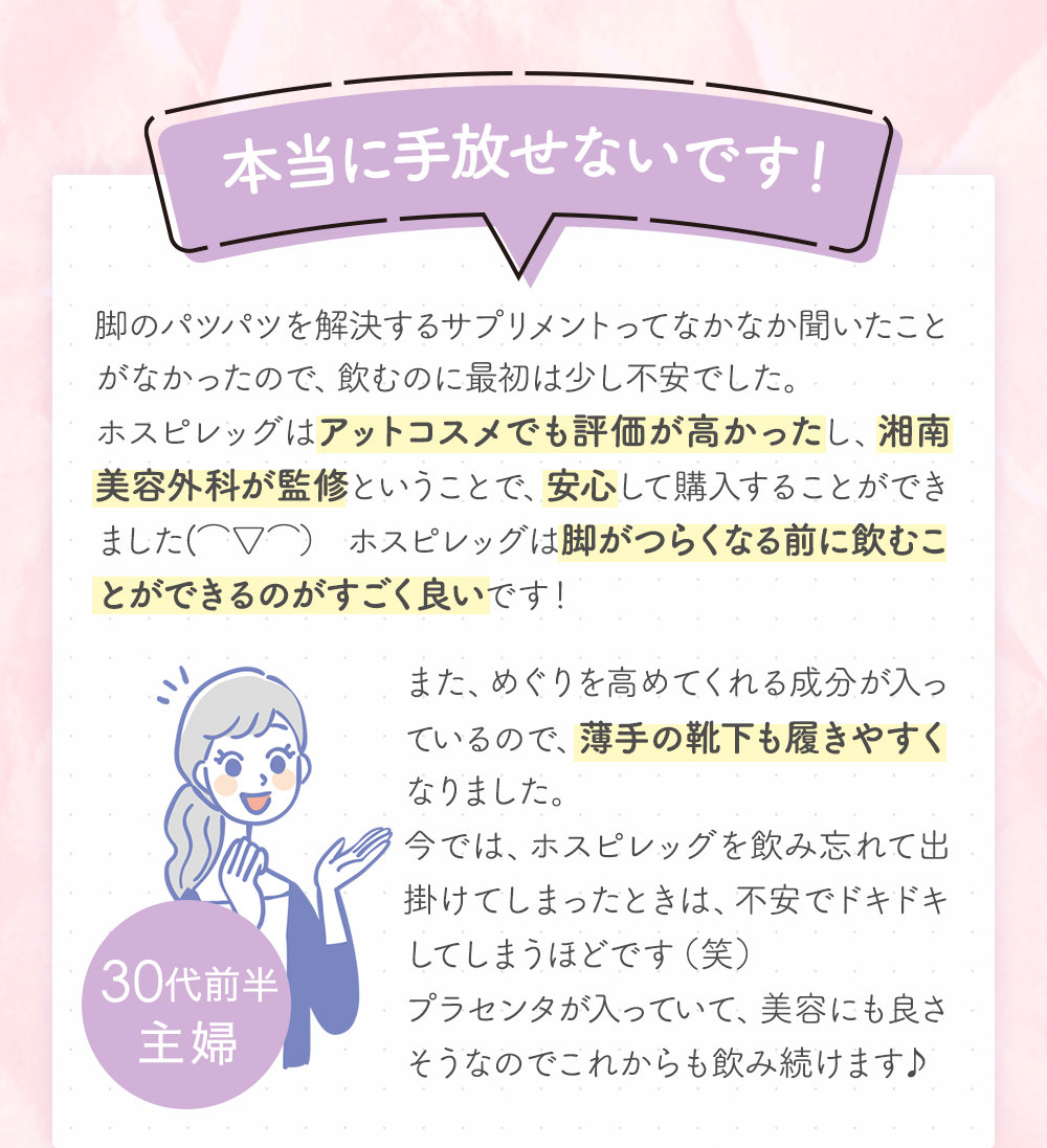 本当に手放せないです！脚のパツパツを解決するサプリメントってなかなか聞いたことがなかったので、飲むのに最初は少し不安でした。ホスピレッグはアットコスメでも評価が高かったし、湘南美容外科が監修ということで、安心して購入することができました(⌒▽⌒） ホスピレッグは脚がつらくなる前に飲むことができるのがすごく良いです！また、めぐりを高めてくれる成分が入っているので、薄手の靴下も履きやすくなりました。今では、ホスピレッグを飲み忘れて出掛けてしまったときは、不安でドキドキしてしまうほどです（笑）プラセンタが入っていて、美容にも良さそうなのでこれからも飲み続けます♪30代前半主婦