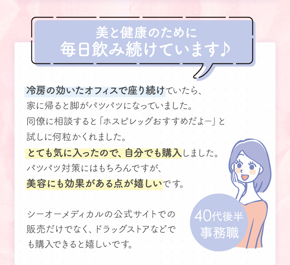 美と健康のために毎日飲み続けています♪冷房の効いたオフィスで座り続けていたら、家に帰ると脚がパツパツになっていました。同僚に相談すると「ホスピレッグおすすめだよ-」と試しに何粒かくれました。とても気に入ったので、自分でも購入しました。パツパツ対策にはもちろんですが、美容にも効果がある点が嬉しいです。シーオーメディカルの公式サイトでの販売だけでなく、ドラッグストアなどでも購入できると嬉しいです。40代後半事務職
