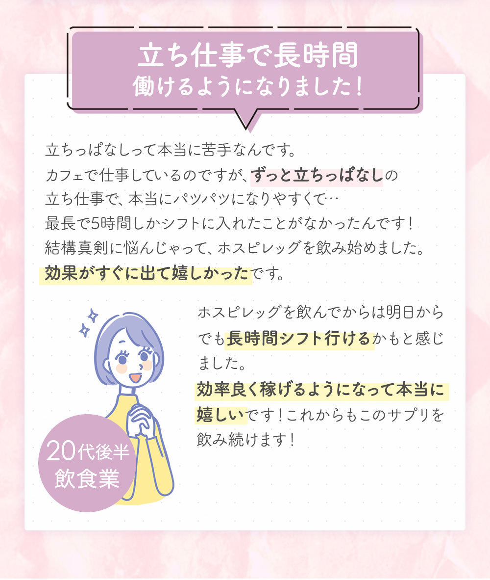 立ち仕事で長時間働けるようになりました!立ちっぱなしって本当に苦手なんです。カフェで仕事しているのですが、ずっと立ちっぱなしの立ち仕事で、本当にパツパツになりやすくて…最長で5時間しかシフトに入れたことがなかったんです!結構真剣に悩んじゃって、ホスピレッグを飲み始めました。効果がすぐに出て嬉しかったです。ホスピレッグを飲んでからは明日からでも長時間シフト行けるかもと感じました。効率良く稼げるようになって本当に嬉しいです!これからもこのサプリを飲み続けます!20代後半飲食業