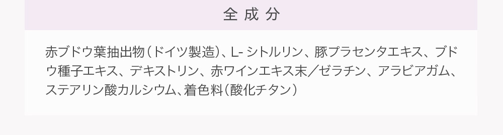 全成分 赤ブドウ葉抽出物（ドイツ製造）、Ｌ-シトルリン、豚プラセンタエキス、ブドウ種子エキス、デキストリン、赤ワインエキス末／ゼラチン、アラビアガム、ステアリン酸カルシウム、着色料（酸化チタン）