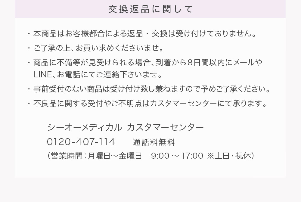 交換返品に関して ・本商品はお客様都合による返品・交換は受け付けておりません。・ご了承の上、お買い求めくださいませ。・商品に不備等が見受けられる場合、到着から8日間以内にメールや・LINE、お電話にてご連絡下さいませ。・事前受付のない商品は受け付け致し兼ねますので予めご了承ください。・不良品に関する受付やご不明点はカスタマーセンターにて承ります。シーオーメディカル カスタマーセンター0120-407-114 通話料無料(営業時間:月曜日~金曜日 9:00~17:00 ※土日・祝休)