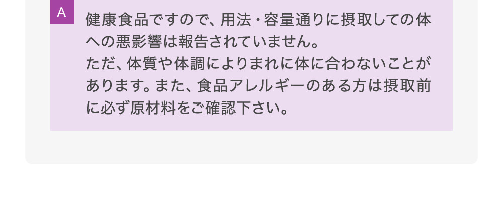 A健康食品ですので、用法・容量通りに摂取しての体への悪影響は報告されていません。ただ、体質や体調によりまれに体に合わないことがあります。また、食品アレルギーのある方は摂取前に必ず原材料をご確認下さい。