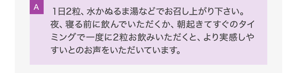 A1日2粒、水かぬるま湯などでお召し上がり下さい。夜、寝る前に飲んでいただくか、朝起きてすぐのタイミングで一度に2粒お飲みいただくと、より実感しやすいとのお声をいただいています。