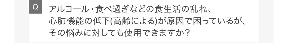 Qアルコール・食べ過ぎなどの食生活の乱れ、心肺機能の低下(高齢による)が原因で困っているが、その悩みに対しても使用できますか?