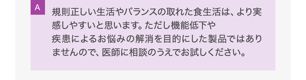 A規則正しい生活やバランスの取れた食生活は、より実感しやすいと思います。ただし機能低下や疾患によるお悩みの解消を目的にした製品ではありませんので、医師に相談のうえでお試しください。