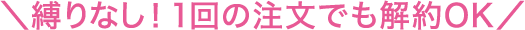 ＼縛りなし！1回の注文でも解約OK／