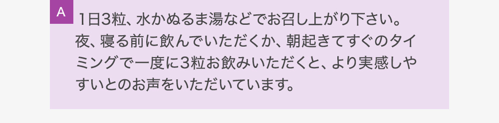 A１日2粒、水かぬるま湯などでお召し上がり下さい。夜、寝る前に飲んでいただくか、朝起きてすぐのタイミングで一度に2粒お飲みいただくと、より実感しやすいとのお声をいただいています。