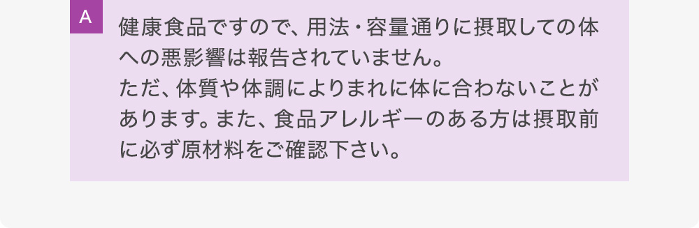A健康食品ですので、用法・容量通りに摂取しての体への悪影響は報告されていません。ただ、体質や体調によりまれに体に合わないことがあります。また、食品アレルギーのある方は摂取前に必ず原材料をご確認下さい。
