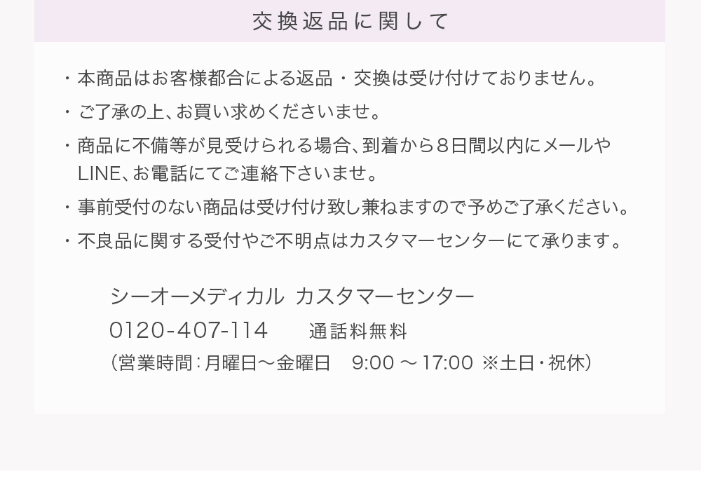 交換返品に関して ・本商品はお客様都合による返品・交換は受け付けておりません。・ご了承の上、お買い求めくださいませ。・商品に不備等が見受けられる場合、到着から８日間以内にメールや・LINE、お電話にてご連絡下さいませ。・事前受付のない商品は受け付け致し兼ねますので予めご了承ください。・不良品に関する受付やご不明点はカスタマーセンターにて承ります。シーオーメディカル カスタマーセンター0120-407-114　　通話料無料（営業時間：月曜日～金曜日　9:00～17:00 ※土日・祝休）