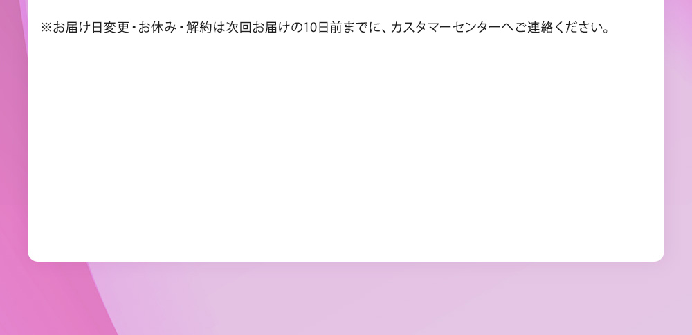 ※お届け周期調整・お届け予定日の変更につきましては、次回お届けの10日前までに、マイページでのご変更、またフリーダイヤル 0120‐407‐114(平日9:00～17:00／土日・祝休) までお知らせください。お休み・解約はお電話でのみ承ります。