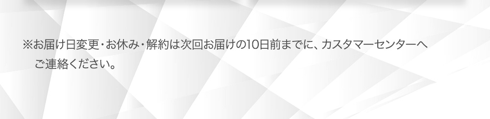 ※1 お休み・解約は、次回お届け日の１０日前までにカスタマ―センターまでお電話ください。※2 次回お届け日の１０日前までにマイページより変更、またはカスタマ―センターまでご連絡ください。
