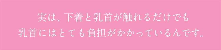 実は、下着と乳首が触れるだけでも乳首にはとても負担がかかっているんです。