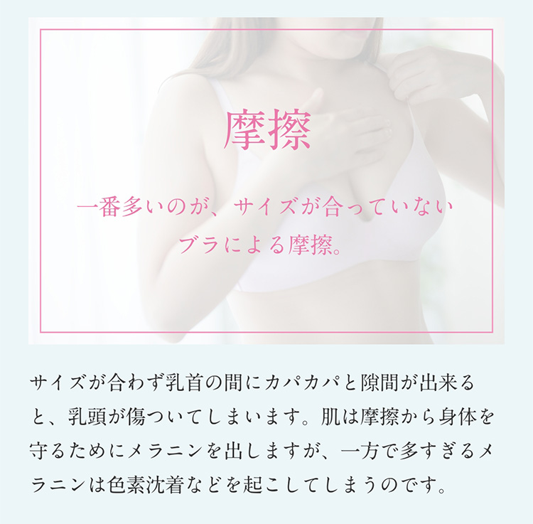 摩擦　一番多いのが、サイズが合っていないブラによる摩擦。サイズが合わず乳首の間にカパカパと隙間が出来ると、乳頭が傷ついてしまいます。肌は摩擦から身体を守るためにメラニンを出しますが、一方で多すぎるメラニンは色素沈着などを起こしてしまうのです。