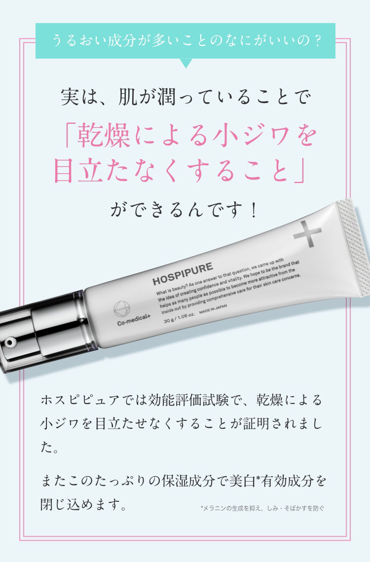 うるおい成分が多いことのなにがいいの？　実は、肌が潤っていることで「乾燥による小ジワをめだたなくすること」ができるんです！　ホスピピュアでは効能評価試験で、乾燥による小ジワを目立たせなくすることが証明されました。またこのたっぷりの保湿成分で美白*有効成分を閉じ込めます。　*メラニンの生成を抑え、しみ・そばかすを防ぐ