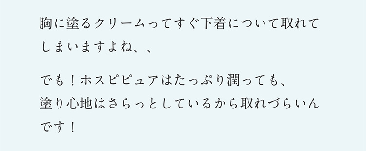 胸に塗るクリームってすぐ下着について取れてしまいますよね、、でも！ホスピピュアはたっぷり潤っても、塗り心地はさらっとしているから取れづらいんです！