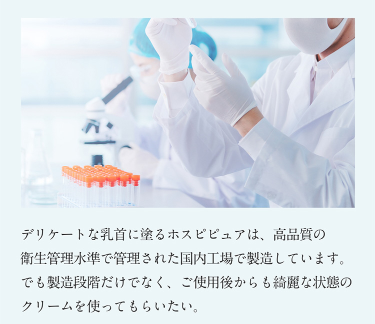 デリケートな乳首に塗るホスピピュアは、高品質の衛生管理水準で管理された国内工場で製造しています。でも製造段階だけでなく、ご使用後からも綺麗な状態のクリームを使ってもらいたい。