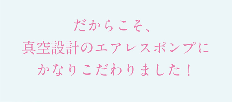 だからこそ、真空設計のエアレスポンプにかなりこだわりました！