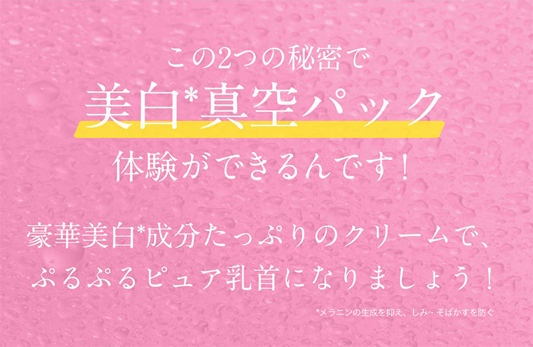 この2つの秘密で　美白*真空パック体験ができるんです！豪華美白*成分たっぷりのクリームで、ぷるぷるピュア乳首になりましょう！　*メラニンの生成を抑え、しみ・そばかすを防ぐ