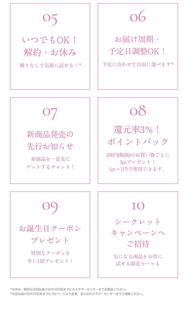 05　いつでもOK！解約・お休み縛りなしで気楽に試せる！*1　06　お届け周期・予定日調整OK！予定に合わせて自由に選べます*2　07　新商品発売の先行のお知らせ新商品を一足先にゲットするチャンス！　08　還元率3％！　ポイントバック100円(税抜)のお買い物ごとに3ptプレゼント！1pt＝1円で使用できます。　09　お誕生日クーポンプレゼント特別なクーポンを年に1回プレゼント！　10　シークレットキャンペーンへご招待　気になる商品をお得に試せる限定セールも　*1お休み・解約は次回お届け日の10日前までにカスタマーセンターまでお電話ください。　*2次回お届け日の10日前までにマイページより変更、またはカスタマーセンターまでご連絡ください。