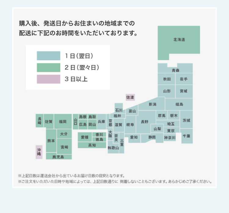 ご購入後、発送日からお住まいの地域までの配送に下記のお時間をいただいております。　1日(翌日)　2日(翌々日)　3日以上　北海道　青森　秋田　岩手　山形　宮城　福島　群馬　栃木　茨城　千葉　埼玉　東京　神奈川　新潟　長野　山梨　静岡　富山　岐阜　愛知　石川　福井　滋賀　三重　奈良　京都　大阪　和歌山　兵庫　鳥取　岡山　島根　広島　山口　香川　徳島　愛媛　高知　福岡　佐賀　長崎　大分　宮崎　熊本　鹿児島　沖縄　佐渡　※上記日数は運送会社から出ているお届け日数の目安となります。　※ご注文をいただいた日時や地域によっては、上記日数通りに到着しないこともございます。あらかじめご了承ください。