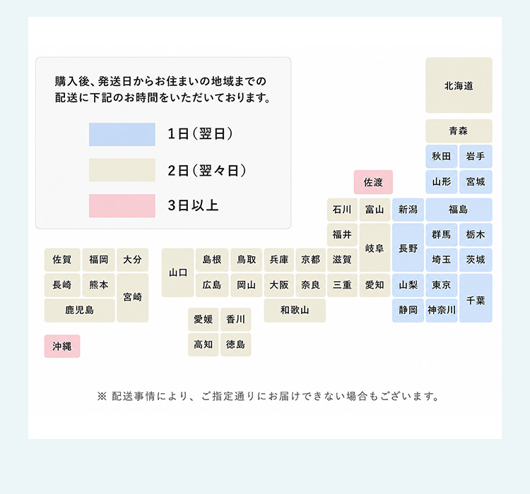 ご購入後、発送日からお住まいの地域までの配送に下記のお時間をいただいております。　1日(翌日)　2日(翌々日)　3日以上　北海道　青森　秋田　岩手　山形　宮城　福島　群馬　栃木　茨城　千葉　埼玉　東京　神奈川　新潟　長野　山梨　静岡　富山　岐阜　愛知　石川　福井　滋賀　三重　奈良　京都　大阪　和歌山　兵庫　鳥取　岡山　島根　広島　山口　香川　徳島　愛媛　高知　福岡　佐賀　長崎　大分　宮崎　熊本　鹿児島　沖縄　佐渡　※上記日数は運送会社から出ているお届け日数の目安となります。　※ご注文をいただいた日時や地域によっては、上記日数通りに到着しないこともございます。あらかじめご了承ください。