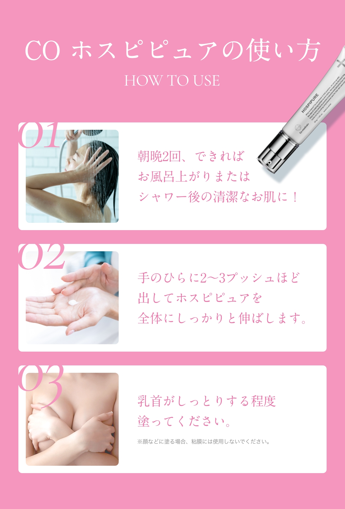 COホスピピュアの使い方　HOW TO USE　01　朝晩2回、できればお風呂上りまたはシャワー後の清潔なお肌に！　02　手のひらに2～3プッシュほど出してホスピピュアを全体にしっかりと伸ばします。　03　乳首がしっとりする程度塗ってください。　※顔などに塗る場合、粘膜には使用しないでください。