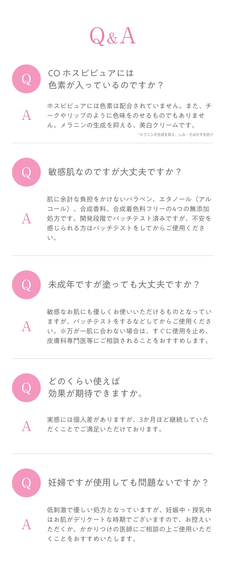 Q＆A　Q　COホスピピュアには　色素が入っているのですか？　A　ホスピピュアには色素は配合されていません。また、チークやリップのように色味をのせるものでもありません。　メラニン生成を抑える、美白クリームです。　*メラニンの生成を抑え、しみ・そばかすを防ぐ　Q　敏感肌なのですが大丈夫ですか？　A　肌に余計な負担をかけないパラベン、エタノール(アルコール)、合成香料、合成着色料フリーの4つの無添加処方です。開発段階でパッチテスト済みですが、不安を感じられる方はパッチテストをしてからご使用ください。　Q　未成年ですが塗っても大丈夫ですか？　A　敏感なお肌にも優しくお使いいただけるものとなっていますが、パッチテストをするなどしてからご使用ください。※万が一肌に合わない場合は、すぐに使用を止め、皮膚科専門医等にご相談されることをおすすめします。　Q　どのくらい使えば　効果が期待できますか。　A　実感には個人差がありますが、3か月ほど継続していただくことでご満足いただけております。　Q　妊婦ですが使用しても問題ないですか？　A　低刺激で優しい処方となっていますが、妊娠中・授乳中はお肌がデリケートな時期でございますので、お控えいただくか、かかりつけの医師にご相談の上ご使用いただくことをおすすめいたします。