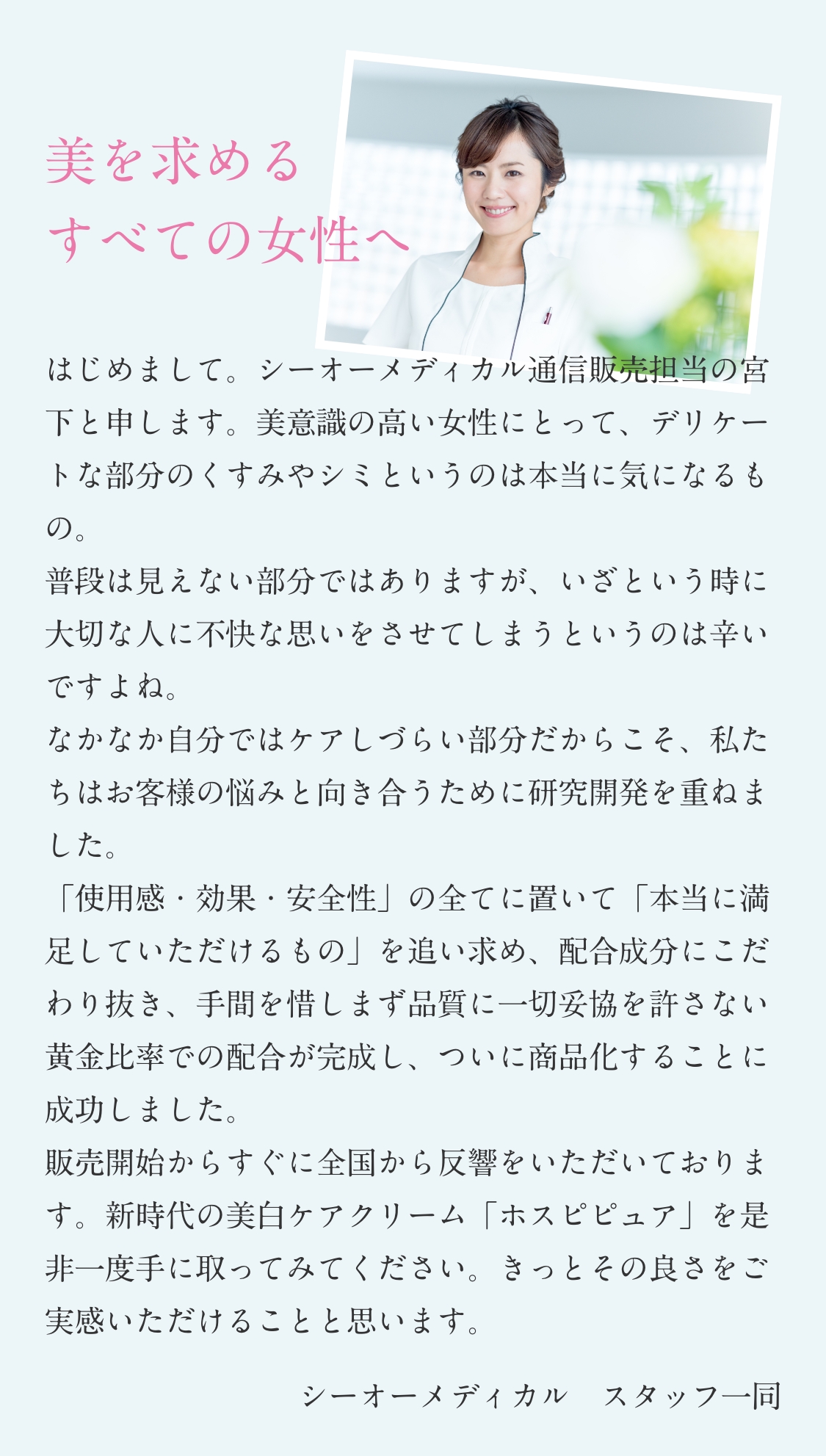 美を求める　すべての女性へ　はじめまして。シーオーメディカル通信販売担当の宮下と申します。美意識の高い女性にとって、デリケートな部分のくすみやシミというのは本当に気になるもの。　普段は見えない部分ではありますが、いざという時に大切な人に不快な思いをさせてしまうというのは辛いですよね。　なかなか自分ではケアしづらい部分だからこそ、私たちはお客様の悩みと向き合うために研究開発を重ねました。「使用感・効果・安全性」の全てに置いて「本当に満足していただけるもの」を追い求め、配合成分にこだわり抜き、手間を惜しまず品質に一切妥協を許さない黄金比率での配合が完成し、ついに商品化することに成功しました。　販売開始からすぐに全国から反響をいただいております。新時代の美白ケアクリーム「ホスピピュア」を是非一度手に取ってみてください。きっとその良さをご実感いただけることと思います。　シーオーメディカル　スタッフ一同